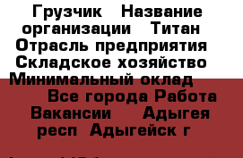 Грузчик › Название организации ­ Титан › Отрасль предприятия ­ Складское хозяйство › Минимальный оклад ­ 15 000 - Все города Работа » Вакансии   . Адыгея респ.,Адыгейск г.